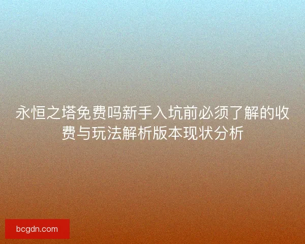 永恒之塔免费吗新手入坑前必须了解的收费与玩法解析版本现状分析