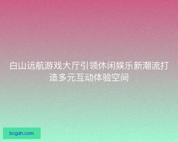 白山远航游戏大厅引领休闲娱乐新潮流打造多元互动体验空间