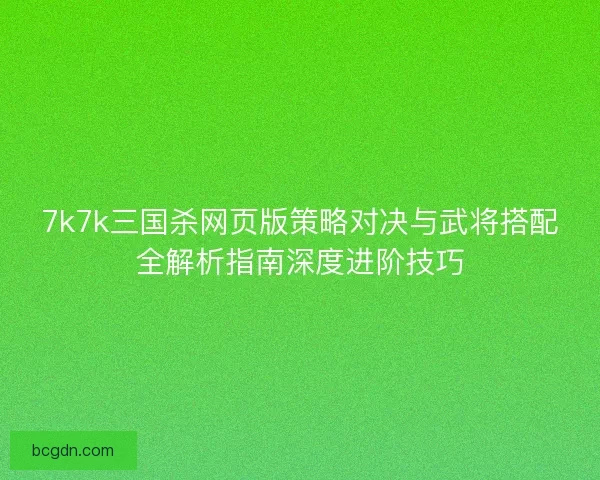 7k7k三国杀网页版策略对决与武将搭配全解析指南深度进阶技巧