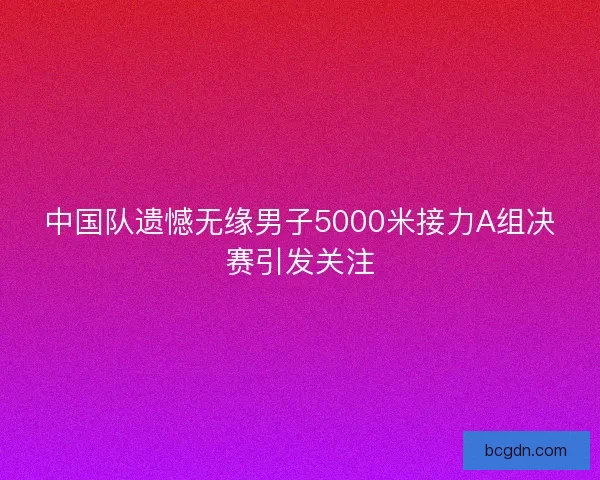 中国队遗憾无缘男子5000米接力A组决赛引发关注