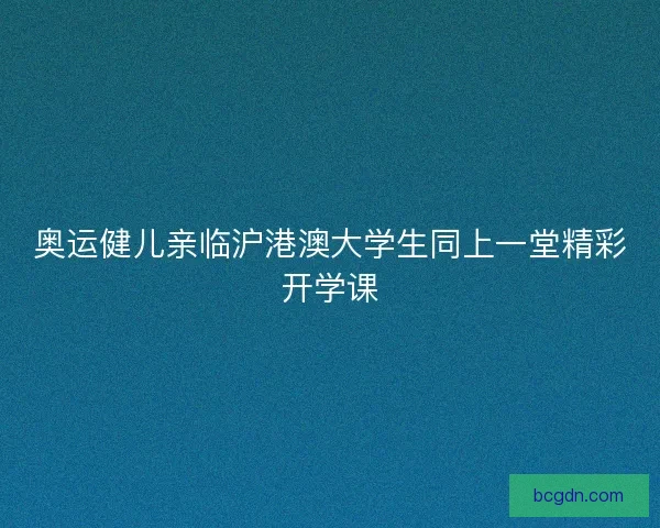 奥运健儿亲临沪港澳大学生同上一堂精彩开学课