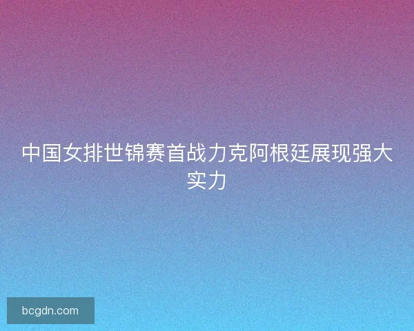 中国女排世锦赛首战力克阿根廷展现强大实力