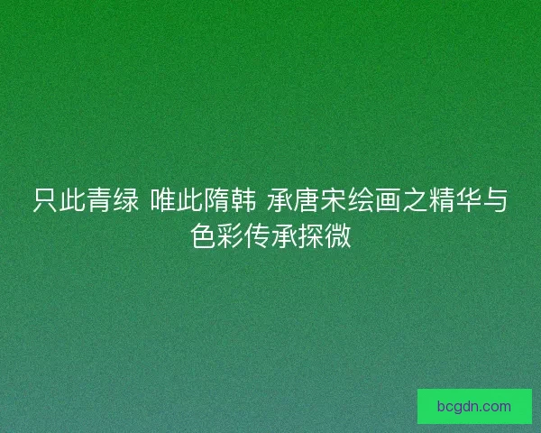只此青绿 唯此隋韩 承唐宋绘画之精华与色彩传承探微