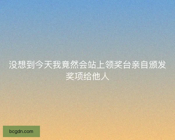 没想到今天我竟然会站上领奖台亲自颁发奖项给他人
