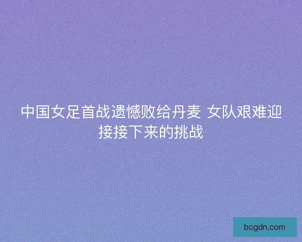 中国女足首战遗憾败给丹麦 女队艰难迎接接下来的挑战