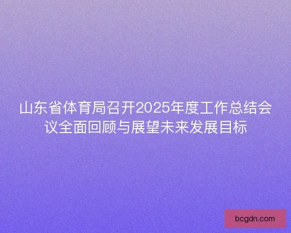 山东省体育局召开2025年度工作总结会议全面回顾与展望未来发展目标